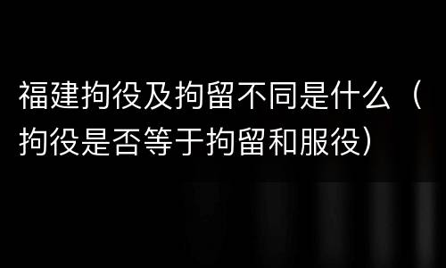 福建拘役及拘留不同是什么（拘役是否等于拘留和服役）