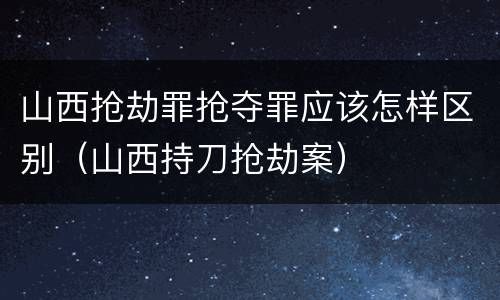 山西抢劫罪抢夺罪应该怎样区别（山西持刀抢劫案）