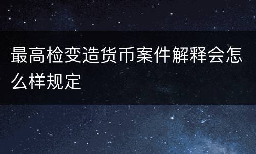 最高检变造货币案件解释会怎么样规定