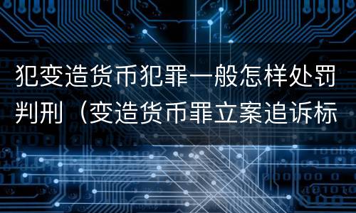 犯变造货币犯罪一般怎样处罚判刑（变造货币罪立案追诉标准）