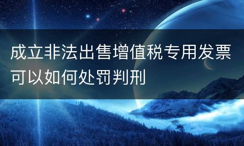 成立非法出售增值税专用发票可以如何处罚判刑