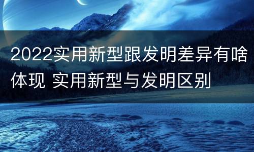 2022实用新型跟发明差异有啥体现 实用新型与发明区别