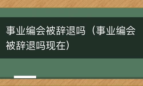 事业编会被辞退吗（事业编会被辞退吗现在）