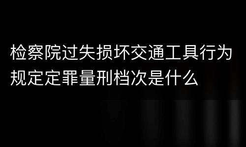 检察院过失损坏交通工具行为规定定罪量刑档次是什么