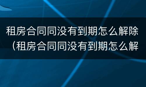 租房合同同没有到期怎么解除（租房合同同没有到期怎么解除抵押）