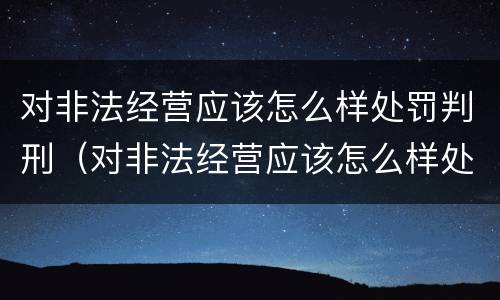 对非法经营应该怎么样处罚判刑（对非法经营应该怎么样处罚判刑多少年）