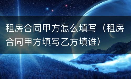 租房合同甲方怎么填写（租房合同甲方填写乙方填谁）