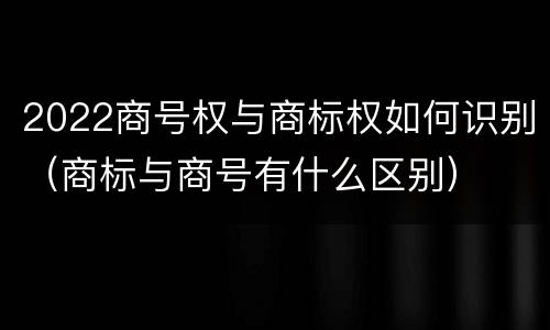 2022商号权与商标权如何识别（商标与商号有什么区别）