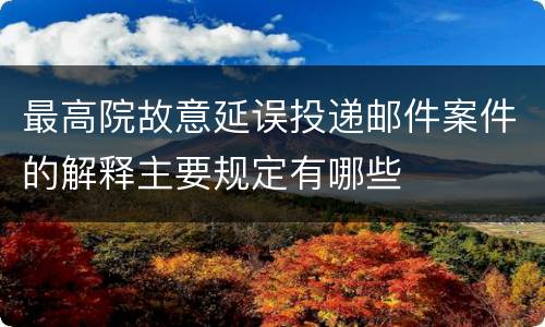 最高院故意延误投递邮件案件的解释主要规定有哪些