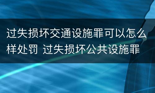 过失损坏交通设施罪可以怎么样处罚 过失损坏公共设施罪