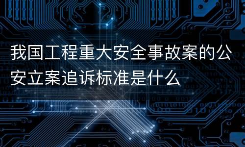 我国工程重大安全事故案的公安立案追诉标准是什么