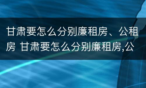 甘肃要怎么分别廉租房、公租房 甘肃要怎么分别廉租房,公租房和民宅