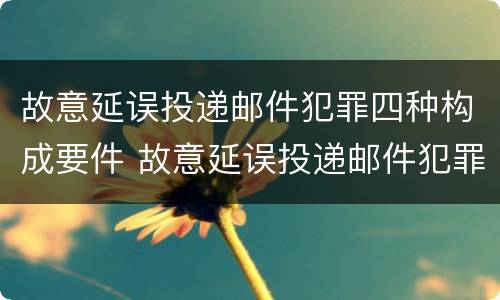 故意延误投递邮件犯罪四种构成要件 故意延误投递邮件犯罪四种构成要件有哪些