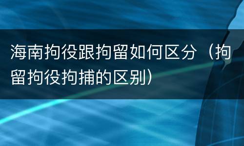 海南拘役跟拘留如何区分（拘留拘役拘捕的区别）