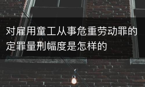 对雇用童工从事危重劳动罪的定罪量刑幅度是怎样的