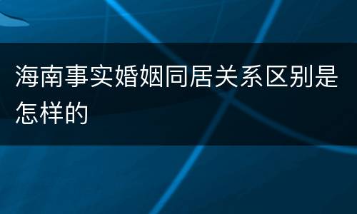 海南事实婚姻同居关系区别是怎样的