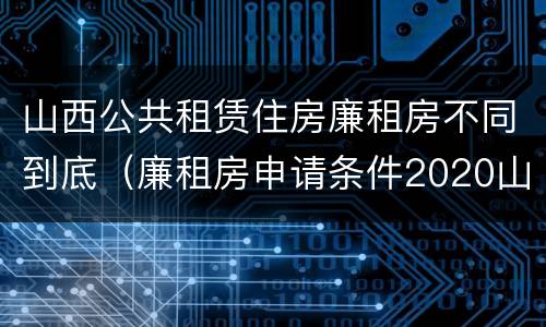 山西公共租赁住房廉租房不同到底（廉租房申请条件2020山西）