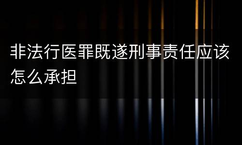 非法行医罪既遂刑事责任应该怎么承担