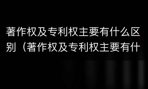 著作权及专利权主要有什么区别（著作权及专利权主要有什么区别和联系）