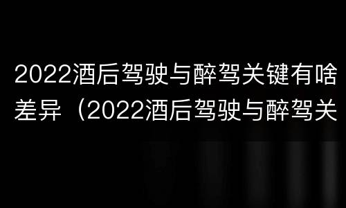 2022酒后驾驶与醉驾关键有啥差异（2022酒后驾驶与醉驾关键有啥差异呢）