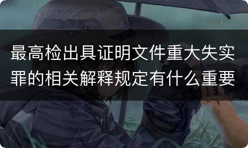 最高检出具证明文件重大失实罪的相关解释规定有什么重要内容