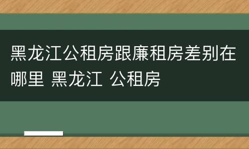 黑龙江公租房跟廉租房差别在哪里 黑龙江 公租房