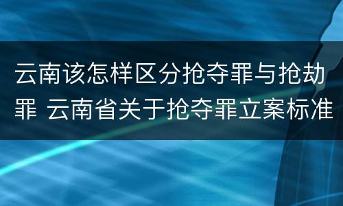 云南该怎样区分抢夺罪与抢劫罪 云南省关于抢夺罪立案标准