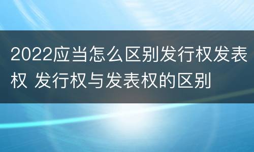 2022应当怎么区别发行权发表权 发行权与发表权的区别