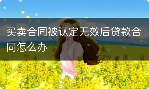 买卖合同被认定无效后贷款合同怎么办