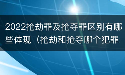 2022抢劫罪及抢夺罪区别有哪些体现（抢劫和抢夺哪个犯罪性质严重）