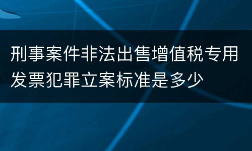 刑事案件非法出售增值税专用发票犯罪立案标准是多少