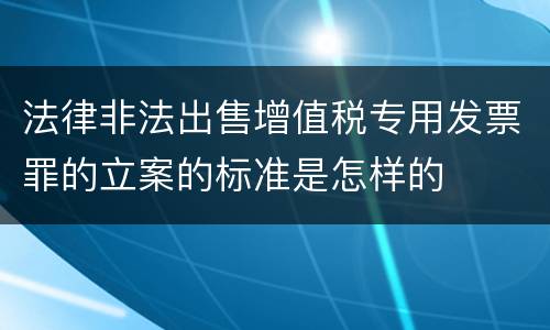 法律非法出售增值税专用发票罪的立案的标准是怎样的