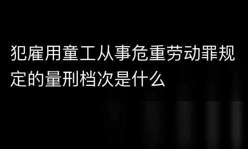 犯雇用童工从事危重劳动罪规定的量刑档次是什么