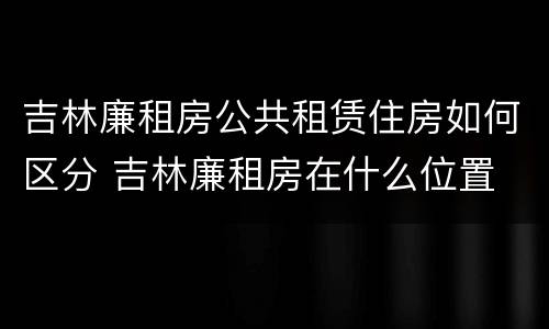 吉林廉租房公共租赁住房如何区分 吉林廉租房在什么位置