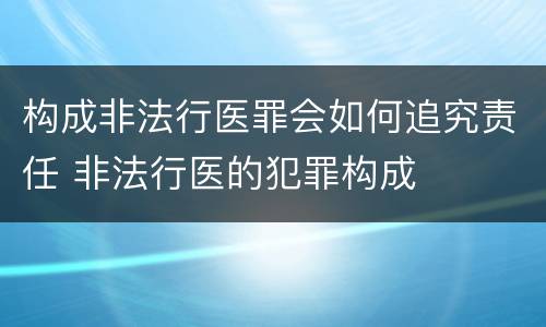 构成非法行医罪会如何追究责任 非法行医的犯罪构成