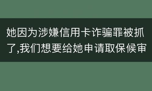 她因为涉嫌信用卡诈骗罪被抓了,我们想要给她申请取保候审,请问要怎么申请