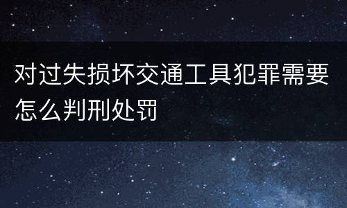 对过失损坏交通工具犯罪需要怎么判刑处罚