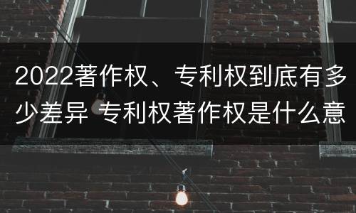 2022著作权、专利权到底有多少差异 专利权著作权是什么意思