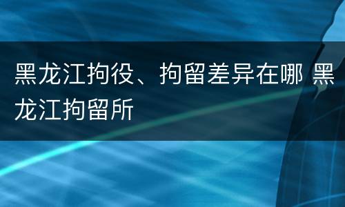 黑龙江拘役、拘留差异在哪 黑龙江拘留所