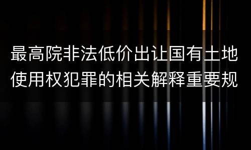 最高院非法低价出让国有土地使用权犯罪的相关解释重要规定包括什么