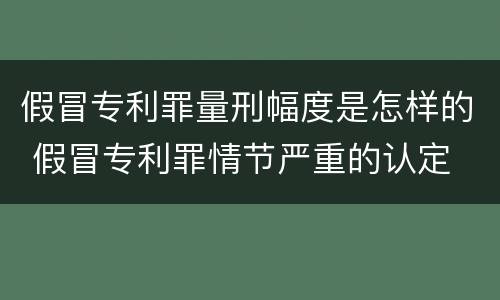 假冒专利罪量刑幅度是怎样的 假冒专利罪情节严重的认定