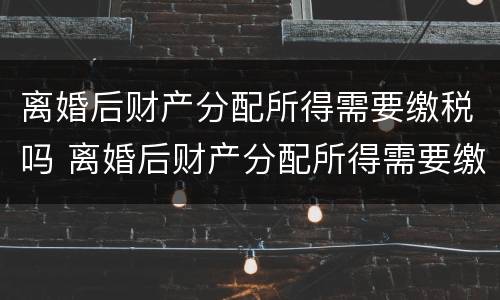 离婚后财产分配所得需要缴税吗 离婚后财产分配所得需要缴税吗