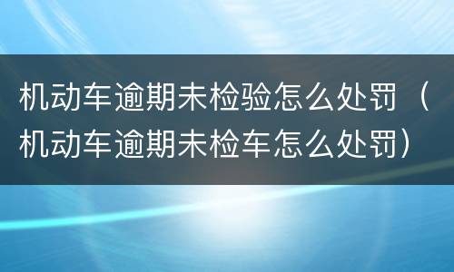 机动车逾期未检验怎么处罚（机动车逾期未检车怎么处罚）