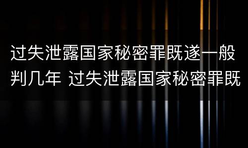 过失泄露国家秘密罪既遂一般判几年 过失泄露国家秘密罪既遂一般判几年