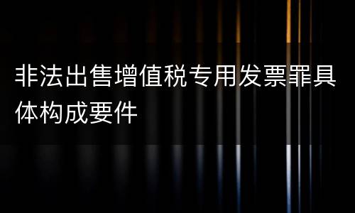 非法出售增值税专用发票罪具体构成要件